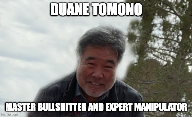 DUANE TOMONO | DUANE TOMONO; MASTER BULLSHITTER AND EXPERT MANIPULATOR | image tagged in duane tomono | made w/ Imgflip meme maker