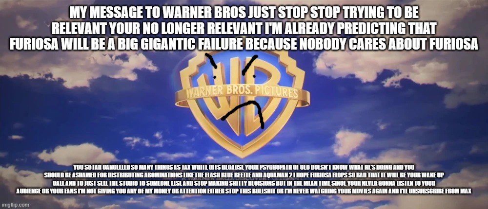 warner bros please stop | MY MESSAGE TO WARNER BROS JUST STOP STOP TRYING TO BE RELEVANT YOUR NO LONGER RELEVANT I'M ALREADY PREDICTING THAT FURIOSA WILL BE A BIG GIGANTIC FAILURE BECAUSE NOBODY CARES ABOUT FURIOSA; YOU SO FAR CANCELLED SO MANY THINGS AS TAX WRITE OFFS BECAUSE YOUR PSYCHOPATH OF CEO DOESN'T KNOW WHAT HE'S DOING AND YOU SHOULD BE ASHAMED FOR DISTRIBUTING ABOMINATIONS LIKE THE FLASH BLUE BEETLE AND AQUAMAN 2 I HOPE FURIOSA FLOPS SO BAD THAT IT WILL BE YOUR WAKE UP CALL AND TO JUST SELL THE STUDIO TO SOMEONE ELSE AND STOP MAKING SHITTY DECISIONS BUT IN THE MEAN TIME SINCE YOUR NEVER GONNA LISTEN TO YOUR AUDIENCE OR YOUR FANS I'M NOT GIVING YOU ANY OF MY MONEY OR ATTENTION EITHER STOP THIS BULLSHIT OR I'M NEVER WATCHING YOUR MOVIES AGAIN AND I'LL UNSUBSCRIBE FROM MAX | image tagged in warner bros pictures on-screen logo 2023 present,prediction,public service announcement | made w/ Imgflip meme maker