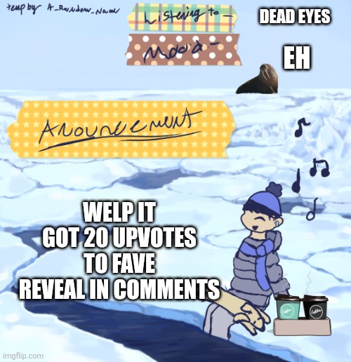 Oh no | DEAD EYES; EH; WELP IT GOT 20 UPVOTES TO FAVE REVEAL IN COMMENTS | image tagged in walrus man s anouncement temp | made w/ Imgflip meme maker