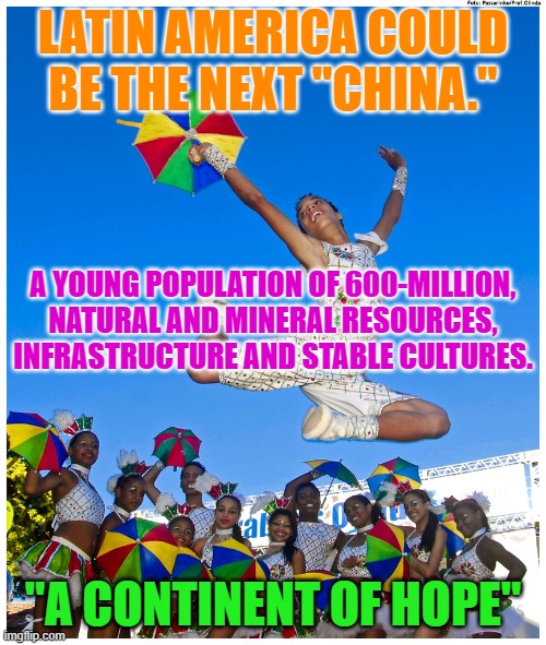 Who will be the "Enlightened Leader," to help them reach their pinnacle? | LATIN AMERICA COULD BE THE NEXT "CHINA."; A YOUNG POPULATION OF 600-MILLION, NATURAL AND MINERAL RESOURCES, INFRASTRUCTURE AND STABLE CULTURES. "A CONTINENT OF HOPE" | image tagged in politics | made w/ Imgflip meme maker