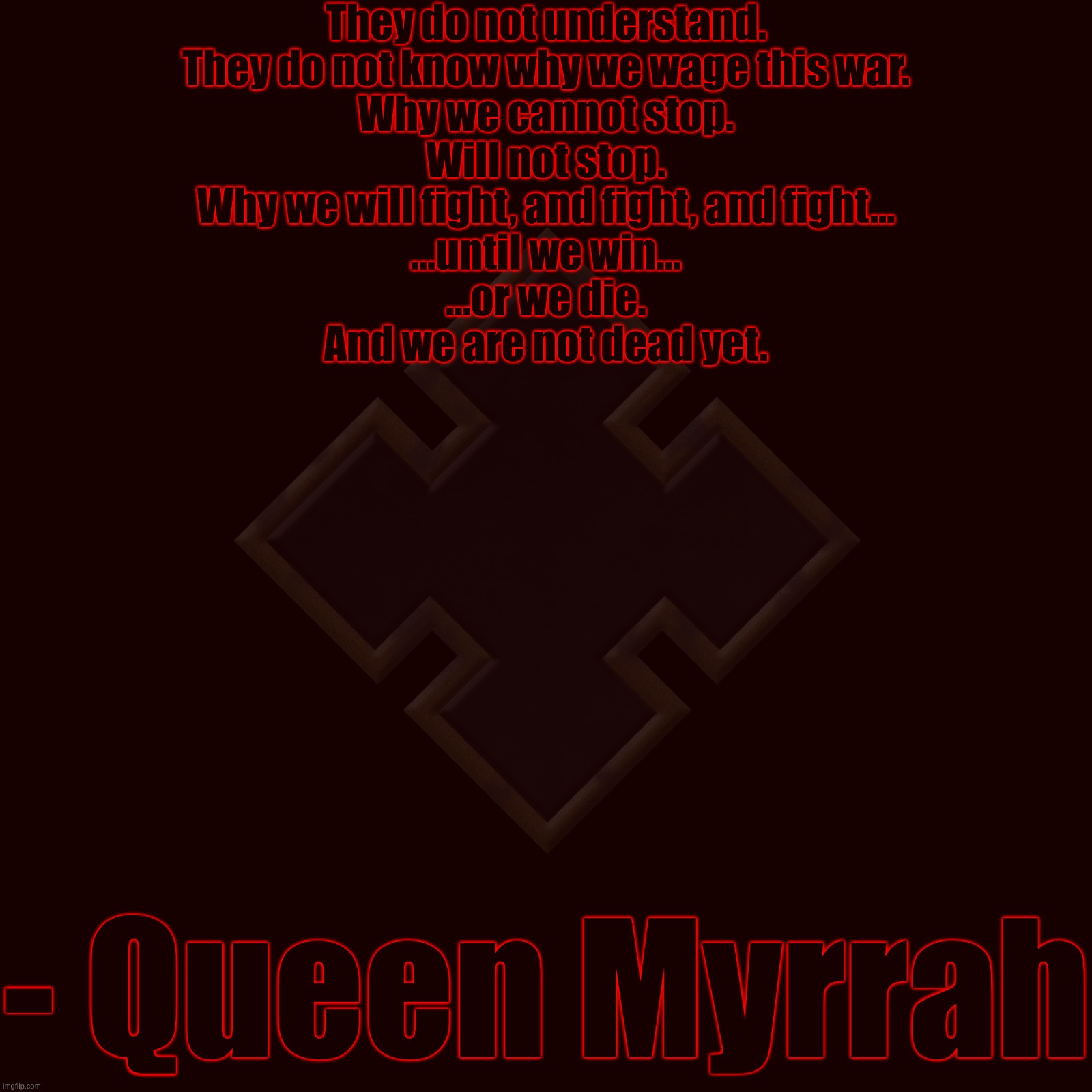 "Serve the queen." | They do not understand.
They do not know why we wage this war.
Why we cannot stop.
Will not stop.
Why we will fight, and fight, and fight...
...until we win...
...or we die.
And we are not dead yet. - Queen Myrrah | made w/ Imgflip meme maker