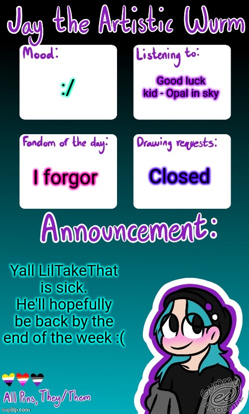 Jay's announcement temp (made by the legendary Gummy_Axolotl) | Good luck kid - Opal in sky; :/; I forgor; Closed; Yall LilTakeThat is sick. He'll hopefully be back by the end of the week :( | image tagged in jay's announcement temp made by the legendary gummy_axolotl | made w/ Imgflip meme maker