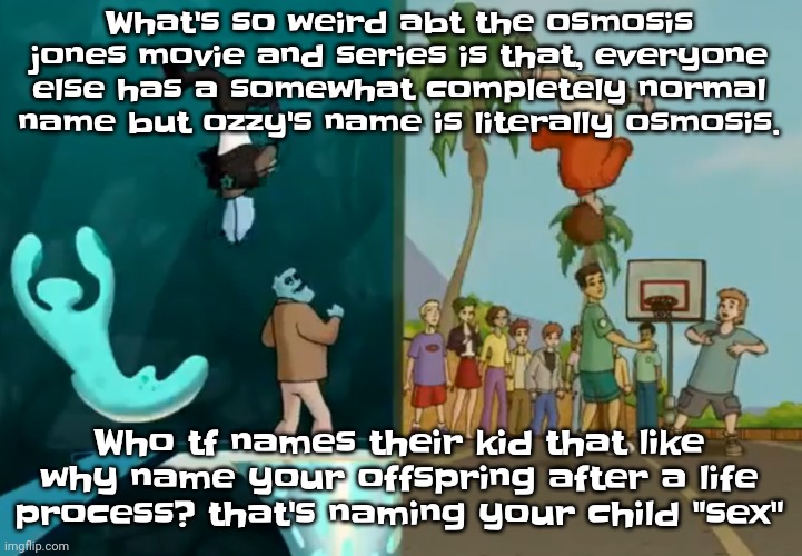 Like bro think abt that | What's so weird abt the osmosis jones movie and series is that, everyone else has a somewhat completely normal name but ozzy's name is literally osmosis. Who tf names their kid that like why name your offspring after a life process? that's naming your child "sex" | image tagged in hey xxisaacnewtonxx you're a dumbass and i'm cool | made w/ Imgflip meme maker