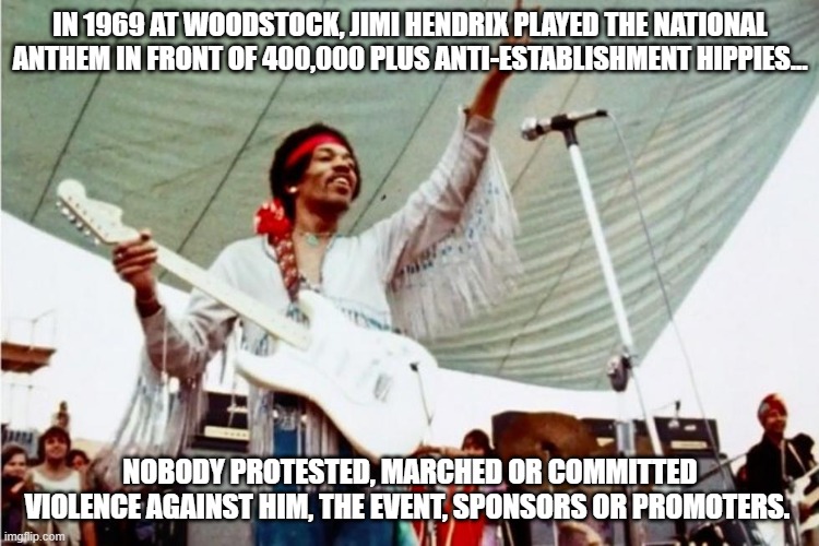 Jimi Hendrix | IN 1969 AT WOODSTOCK, JIMI HENDRIX PLAYED THE NATIONAL ANTHEM IN FRONT OF 400,000 PLUS ANTI-ESTABLISHMENT HIPPIES... NOBODY PROTESTED, MARCHED OR COMMITTED VIOLENCE AGAINST HIM, THE EVENT, SPONSORS OR PROMOTERS. | image tagged in protest,woedstock,concerts,vietnam,war protests | made w/ Imgflip meme maker