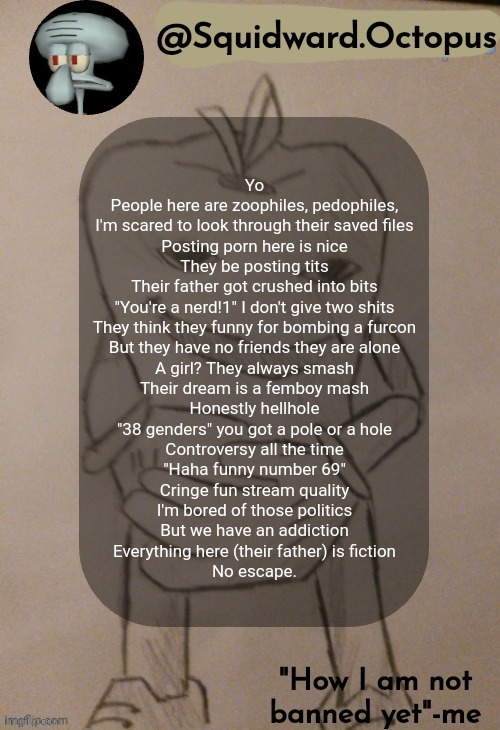 Took 5 minutes | Yo
People here are zoophiles, pedophiles,
I'm scared to look through their saved files
Posting porn here is nice
They be posting tits
Their father got crushed into bits
"You're a nerd!1" I don't give two shits
They think they funny for bombing a furcon
But they have no friends they are alone
A girl? They always smash
Their dream is a femboy mash
Honestly hellhole
"38 genders" you got a pole or a hole
Controversy all the time
"Haha funny number 69"
Cringe fun stream quality
I'm bored of those politics
But we have an addiction
Everything here (their father) is fiction
No escape. | image tagged in squidward octopus announcement template | made w/ Imgflip meme maker