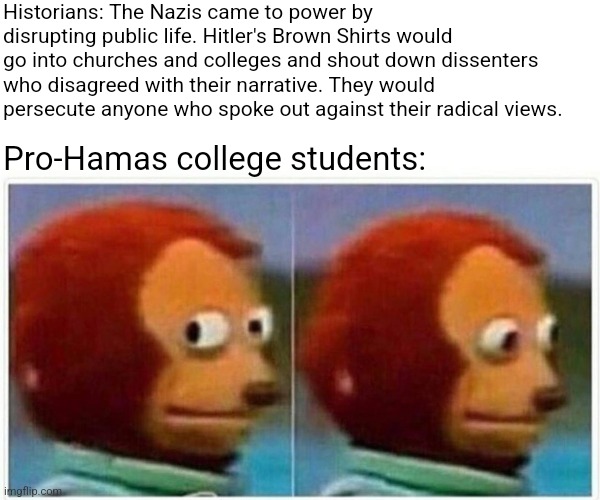 When you realized you were the bad guy all along | Historians: The Nazis came to power by disrupting public life. Hitler's Brown Shirts would go into churches and colleges and shout down dissenters who disagreed with their narrative. They would persecute anyone who spoke out against their radical views. Pro-Hamas college students: | image tagged in monkey puppet,political meme,democrat party,creepy joe biden,leftists,fascism | made w/ Imgflip meme maker