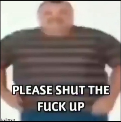 Please shut the fuck up (uncensored) | image tagged in please shut the fuck up uncensored | made w/ Imgflip meme maker