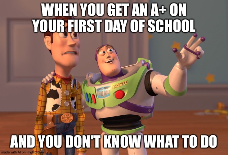 X, X Everywhere Meme | WHEN YOU GET AN A+ ON YOUR FIRST DAY OF SCHOOL; AND YOU DON'T KNOW WHAT TO DO | image tagged in memes,x x everywhere | made w/ Imgflip meme maker