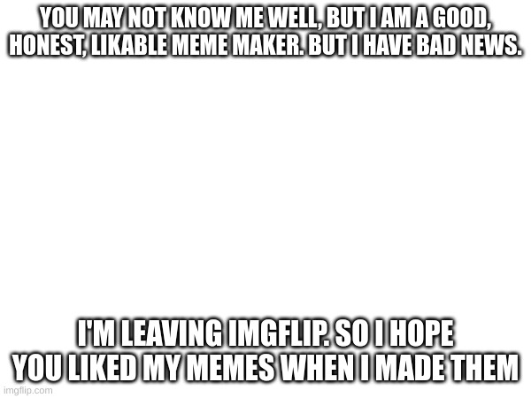 goodbye | YOU MAY NOT KNOW ME WELL, BUT I AM A GOOD, HONEST, LIKABLE MEME MAKER. BUT I HAVE BAD NEWS. I'M LEAVING IMGFLIP. SO I HOPE YOU LIKED MY MEMES WHEN I MADE THEM | image tagged in goodbye | made w/ Imgflip meme maker