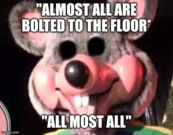 creepy chuck e cheese animatronic | "ALMOST ALL ARE BOLTED TO THE FLOOR* "ALL MOST ALL" | image tagged in creepy chuck e cheese animatronic | made w/ Imgflip meme maker
