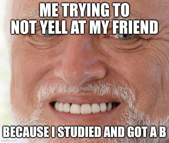 Hide the Pain Harold | ME TRYING TO NOT YELL AT MY FRIEND BECAUSE I STUDIED AND GOT A B | image tagged in hide the pain harold | made w/ Imgflip meme maker
