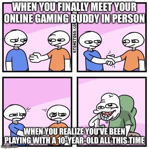 and then they ask: how old are you? :) | WHEN YOU FINALLY MEET YOUR ONLINE GAMING BUDDY IN PERSON; WHEN YOU REALIZE YOU'VE BEEN PLAYING WITH A 10-YEAR-OLD ALL THIS TIME | image tagged in two guys shake hands | made w/ Imgflip meme maker