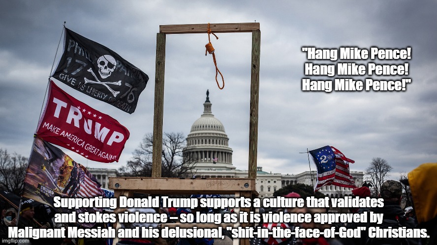What Comes After "Hang Mike Pence!" | "Hang Mike Pence!
Hang Mike Pence!
Hang Mike Pence!"; Supporting Donald Trump supports a culture that validates and stokes violence -- so long as it is violence approved by Malignant Messiah and his delusional, "shit-in-the-face-of-God" Christians. | image tagged in trump,trump supports violence,almost all political violence is perped by right wingers,malignant messiah,shit in the face of god | made w/ Imgflip meme maker
