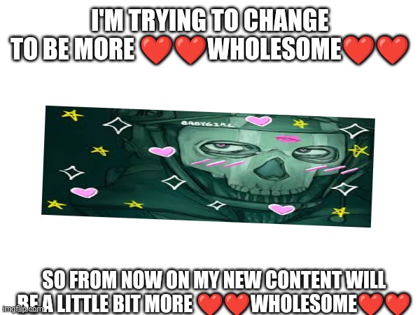 Trying to be more wholesome | I'M TRYING TO CHANGE TO BE MORE ❤️❤️WHOLESOME❤️❤️; SO FROM NOW ON MY NEW CONTENT WILL BE A LITTLE BIT MORE ❤️❤️WHOLESOME❤️❤️ | image tagged in wholesome | made w/ Imgflip meme maker