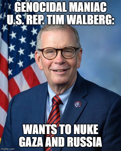 Genocidal Maniac | GENOCIDAL MANIAC
U.S. REP. TIM WALBERG:; WANTS TO NUKE GAZA AND RUSSIA | image tagged in israel,israel jews,ukraine,russia,nukes,congress | made w/ Imgflip meme maker