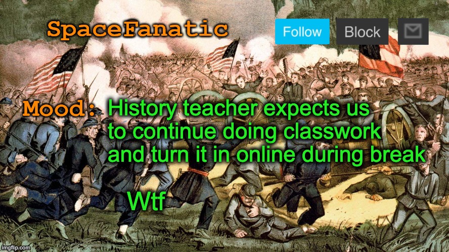 SpaceFanatic’s Civil War Announcement Template | History teacher expects us to continue doing classwork and turn it in online during break; Wtf | image tagged in spacefanatic s civil war announcement template | made w/ Imgflip meme maker