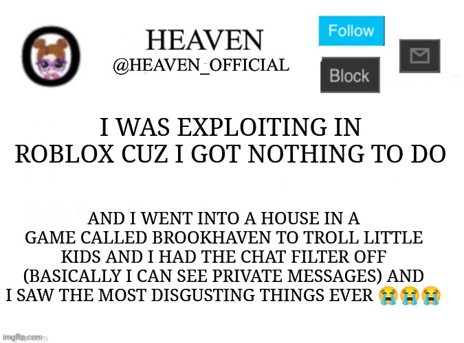 I love ruining people's day in a funny game | I WAS EXPLOITING IN ROBLOX CUZ I GOT NOTHING TO DO; AND I WENT INTO A HOUSE IN A GAME CALLED BROOKHAVEN TO TROLL LITTLE KIDS AND I HAD THE CHAT FILTER OFF (BASICALLY I CAN SEE PRIVATE MESSAGES) AND I SAW THE MOST DISGUSTING THINGS EVER 😭😭😭 | image tagged in heaven s template | made w/ Imgflip meme maker