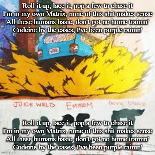Roll it up, lace it, pop a few to chase it
I'm in my own Matrix, none of this shit makes sense
All these humans basic, don't got no home trainin'
Codeine by the cases, I've been purple rainin'; Roll it up, lace it, pop a few to chase it
I'm in my own Matrix, none of this shit makes sense
All these humans basic, don't got no home trainin'
Codeine by the cases, I've been purple rainin' | made w/ Imgflip meme maker