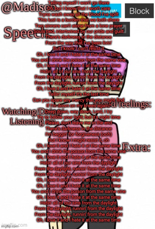 Running from the daylight | Telling myself I won't go there
Oh, but I know that I won't care
Tryna wash away all the blood I've spilt
This lust is a burden that we both share
Two sinners can't atone from a lone prayer
Souls tied, intertwined by our pride and guilt
There's darkness in the distance
From the way that I've been livin'
But I know I can't resist it
Oh, I love it and I hate it at the same time
You and I drink the poison from the same vine
Oh, I love it and I hate it at the same time
Hidin' all of our sins from the daylight
From the daylight, runnin' from the daylight
From the daylight, runnin' from the daylight
Oh, I love it and I hate it at the same time
Tellin' myself it's the last time
Can you spare any mercy that you might find
If I'm down on my knees again?
Deep down, way down, Lord, I try
Try to follow your light, but it's night time
Please, don't leave me in the end
There's darkness in the distance
I'm beggin' for forgiveness (ooh)
But I know I might resist it, oh
Oh, I love it and I hate it at the same time
You and I drink the poison from the same vine
Oh, I love it and I hate it at the same time
Hidin' all of our sins from the daylight
From the daylight, runnin' from the daylight
From the daylight, runnin' from the daylight
Oh, I love it and I hate it at the same time
Oh, I love it and I hate it at the same time
You and I drink the poison from the same vine
Oh, I love it and I hate it at the same time
Hidin' all of our sins from the daylight
From the daylight, runnin' from the daylight
From the daylight, runnin' from the daylight
Oh, I love it and I hate it at the same time | image tagged in madison's announcement temp | made w/ Imgflip meme maker