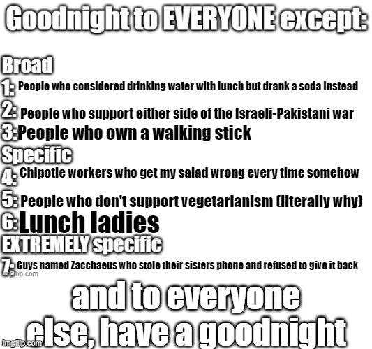 goodnight to everyone except | People who considered drinking water with lunch but drank a soda instead; People who support either side of the Israeli-Pakistani war; People who own a walking stick; Chipotle workers who get my salad wrong every time somehow; People who don't support vegetarianism (literally why); Lunch ladies; Guys named Zacchaeus who stole their sisters phone and refused to give it back | image tagged in goodnight to everyone except | made w/ Imgflip meme maker