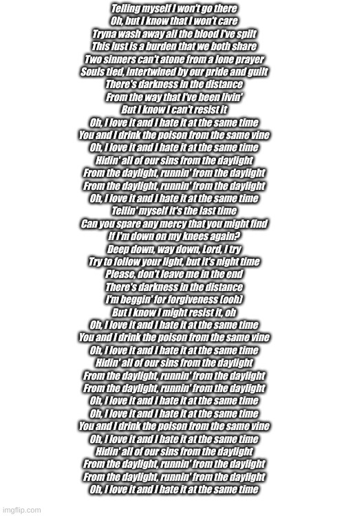Daylight | Telling myself I won't go there
Oh, but I know that I won't care
Tryna wash away all the blood I've spilt
This lust is a burden that we both share
Two sinners can't atone from a lone prayer
Souls tied, intertwined by our pride and guilt
There's darkness in the distance
From the way that I've been livin'
But I know I can't resist it
Oh, I love it and I hate it at the same time
You and I drink the poison from the same vine
Oh, I love it and I hate it at the same time
Hidin' all of our sins from the daylight
From the daylight, runnin' from the daylight
From the daylight, runnin' from the daylight
Oh, I love it and I hate it at the same time
Tellin' myself it's the last time
Can you spare any mercy that you might find
If I'm down on my knees again?
Deep down, way down, Lord, I try
Try to follow your light, but it's night time
Please, don't leave me in the end
There's darkness in the distance
I'm beggin' for forgiveness (ooh)
But I know I might resist it, oh
Oh, I love it and I hate it at the same time
You and I drink the poison from the same vine
Oh, I love it and I hate it at the same time
Hidin' all of our sins from the daylight
From the daylight, runnin' from the daylight
From the daylight, runnin' from the daylight
Oh, I love it and I hate it at the same time
Oh, I love it and I hate it at the same time
You and I drink the poison from the same vine
Oh, I love it and I hate it at the same time
Hidin' all of our sins from the daylight
From the daylight, runnin' from the daylight
From the daylight, runnin' from the daylight
Oh, I love it and I hate it at the same time | made w/ Imgflip meme maker