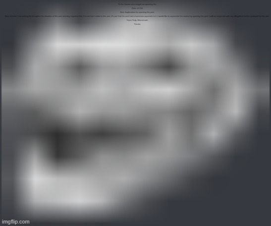 Extremely Low Quality Troll Face | To the homies who caught me upvoting this

Date: 4/1/24

Sub: Explanation for upvoting this post

Dear sir/mam, I am writing this to explain the situation of this post and why I upvoted this. It is not that I relate to this post. It's just that the post had a humorous approach to it, I would like to appreciate the creator by upvoting this post. I will not cooperate with any allegations further produced by this post.

Yours Truly, Moonshade

Thanks | image tagged in extremely low quality troll face | made w/ Imgflip meme maker