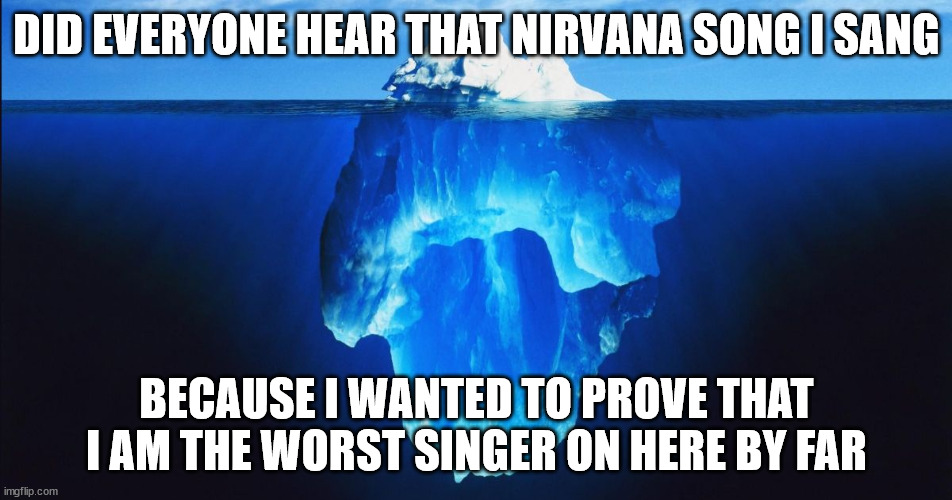 Singing Awfully | DID EVERYONE HEAR THAT NIRVANA SONG I SANG; BECAUSE I WANTED TO PROVE THAT I AM THE WORST SINGER ON HERE BY FAR | image tagged in ice berg | made w/ Imgflip meme maker