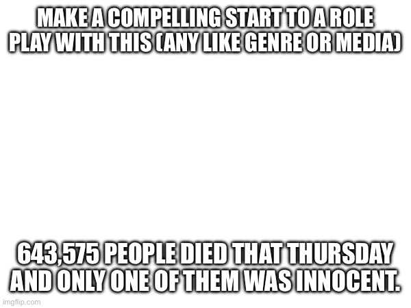 MAKE A COMPELLING START TO A ROLE PLAY WITH THIS (ANY LIKE GENRE OR MEDIA); 643,575 PEOPLE DIED THAT THURSDAY AND ONLY ONE OF THEM WAS INNOCENT. | made w/ Imgflip meme maker