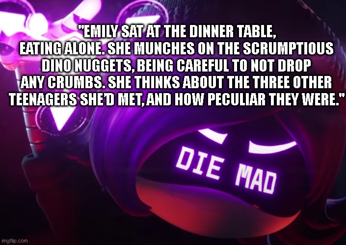 Preview of Chapter 10 (I'm overhyping it, it's probably not gonna be very good );...) | "EMILY SAT AT THE DINNER TABLE, EATING ALONE. SHE MUNCHES ON THE SCRUMPTIOUS DINO NUGGETS, BEING CAREFUL TO NOT DROP ANY CRUMBS. SHE THINKS ABOUT THE THREE OTHER TEENAGERS SHE’D MET, AND HOW PECULIAR THEY WERE." | image tagged in die mad | made w/ Imgflip meme maker