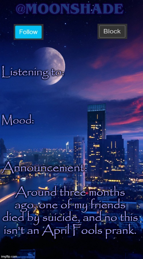 Moonshade Announcement Template | Around three months ago, one of my friends died by suicide, and no this isn't an April Fools prank. | image tagged in moonshade announcement template | made w/ Imgflip meme maker