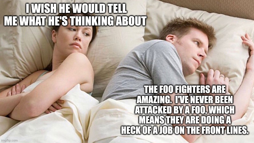 He's probably thinking about girls | I WISH HE WOULD TELL ME WHAT HE'S THINKING ABOUT; THE FOO FIGHTERS ARE AMAZING.  I'VE NEVER BEEN ATTACKED BY A FOO, WHICH MEANS THEY ARE DOING A HECK OF A JOB ON THE FRONT LINES. | image tagged in he's probably thinking about girls | made w/ Imgflip meme maker