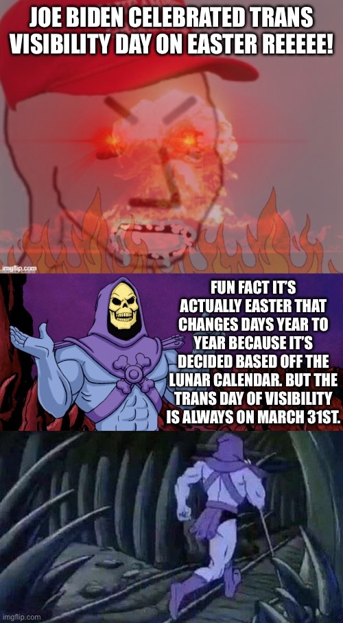 First meme back and screwed by auto correct | JOE BIDEN CELEBRATED TRANS VISIBILITY DAY ON EASTER REEEEE! FUN FACT IT’S ACTUALLY EASTER THAT CHANGES DAYS YEAR TO YEAR BECAUSE IT’S DECIDED BASED OFF THE LUNAR CALENDAR. BUT THE TRANS DAY OF VISIBILITY IS ALWAYS ON MARCH 31ST. | image tagged in meltdown angry maga npc,he man skeleton advices,trans rights,calendar,easter | made w/ Imgflip meme maker