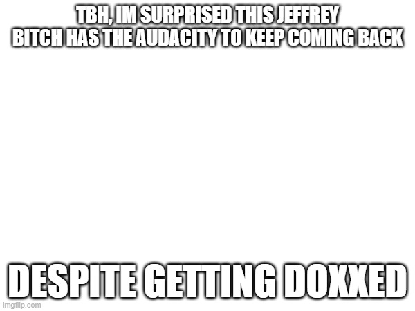 TBH, IM SURPRISED THIS JEFFREY BITCH HAS THE AUDACITY TO KEEP COMING BACK; DESPITE GETTING DOXXED | made w/ Imgflip meme maker