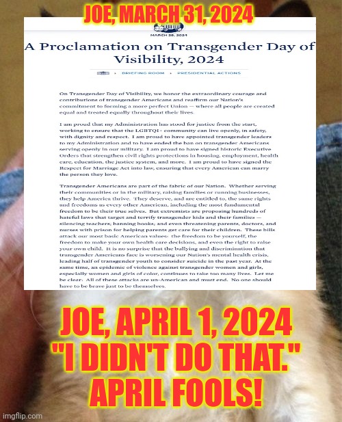 April Fools!  --- from an old fool | JOE, MARCH 31, 2024; JOE, APRIL 1, 2024
"I DIDN'T DO THAT."

APRIL FOOLS! | image tagged in grumpy cat,joe biden,tired of hearing about transgenders,stupid liberals,hillary for prison,msm lies | made w/ Imgflip meme maker