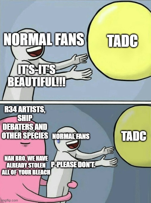 Ppl... Get yourself bleach | TADC; NORMAL FANS; IT'S-IT'S BEAUTIFUL!!! R34 ARTISTS, SHIP DEBATERS AND OTHER SPECIES; TADC; NORMAL FANS; NAH BRO. WE HAVE ALREADY STOLEN ALL OF  YOUR BLEACH; P-PLEASE DON'T. | image tagged in memes,running away balloon | made w/ Imgflip meme maker