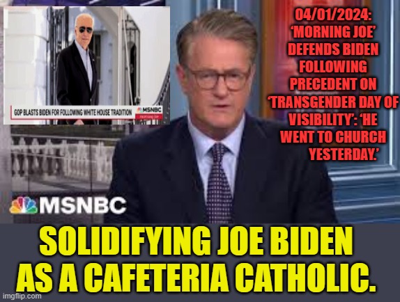 MSNBC Solidifying Joe Biden As A Cafeteria Catholic | 04/01/2024: ‘MORNING JOE’ DEFENDS BIDEN FOLLOWING PRECEDENT ON ‘TRANSGENDER DAY OF VISIBILITY’: ‘HE WENT TO CHURCH         YESTERDAY.’; SOLIDIFYING JOE BIDEN AS A CAFETERIA CATHOLIC. | image tagged in memes,politics,msnbc,joe biden,cafeteria,catholic | made w/ Imgflip meme maker