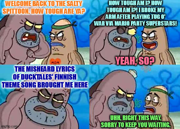 Welcome to the Salty Spitoon | WELCOME BACK TO THE SALTY SPITTOON. HOW TOUGH ARE YA? HOW TOUGH AM I? HOW TOUGH AM I?! I BROKE MY ARM AFTER PLAYING TUG O' WAR VIA MARIO PARTY SUPERSTARS! YEAH, SO? THE MISHEARD LYRICS OF DUCKTALES' FINNISH THEME SONG BROUGHT ME HERE; UHH, RIGHT THIS WAY, SORRY TO KEEP YOU WAITING. | image tagged in welcome to the salty spitoon,mario party,ducktales,broken arm,finnish | made w/ Imgflip meme maker