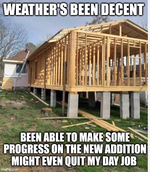 New addition | WEATHER'S BEEN DECENT; BEEN ABLE TO MAKE SOME PROGRESS ON THE NEW ADDITION MIGHT EVEN QUIT MY DAY JOB | image tagged in bad construction week | made w/ Imgflip meme maker