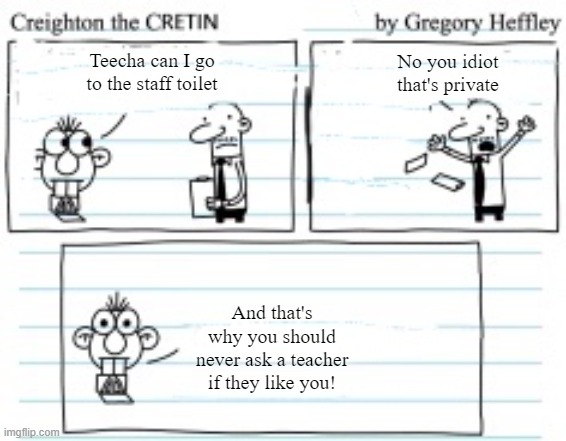 Creighton goes to the toilet | No you idiot
that's private; Teecha can I go
to the staff toilet; And that's
why you should
never ask a teacher
if they like you! | image tagged in creighton the cretin | made w/ Imgflip meme maker