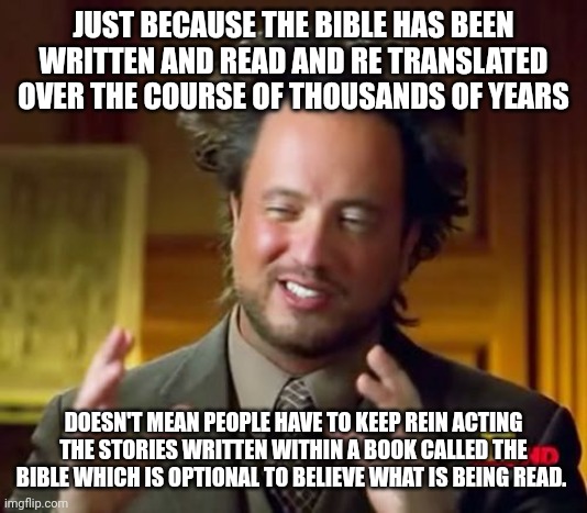 Ancient Aliens Meme | JUST BECAUSE THE BIBLE HAS BEEN WRITTEN AND READ AND RE TRANSLATED OVER THE COURSE OF THOUSANDS OF YEARS; DOESN'T MEAN PEOPLE HAVE TO KEEP REIN ACTING THE STORIES WRITTEN WITHIN A BOOK CALLED THE BIBLE WHICH IS OPTIONAL TO BELIEVE WHAT IS BEING READ. | image tagged in memes,ancient aliens | made w/ Imgflip meme maker