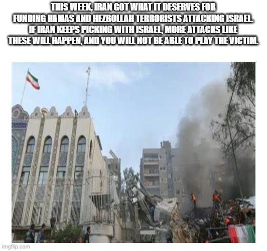 Iran got what it deserves and wont be able to play the victim | THIS WEEK, IRAN GOT WHAT IT DESERVES FOR FUNDING HAMAS AND HEZBOLLAH TERRORISTS ATTACKING ISRAEL. IF IRAN KEEPS PICKING WITH ISRAEL, MORE ATTACKS LIKE THESE WILL HAPPEN, AND YOU WILL NOT BE ABLE TO PLAY THE VICTIM. | image tagged in israel,iran,syria,attack | made w/ Imgflip meme maker