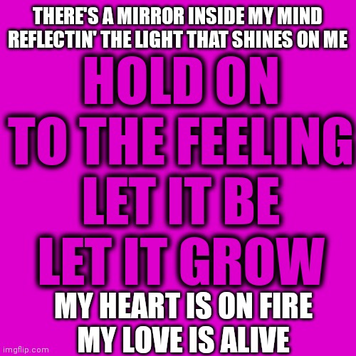 My Love Is Alive | HOLD ON TO THE FEELING
LET IT BE
LET IT GROW; THERE'S A MIRROR INSIDE MY MIND
REFLECTIN' THE LIGHT THAT SHINES ON ME; MY HEART IS ON FIRE
MY LOVE IS ALIVE | image tagged in my love is alive,love,frampton,peter frampton,rock n roll,memes | made w/ Imgflip meme maker