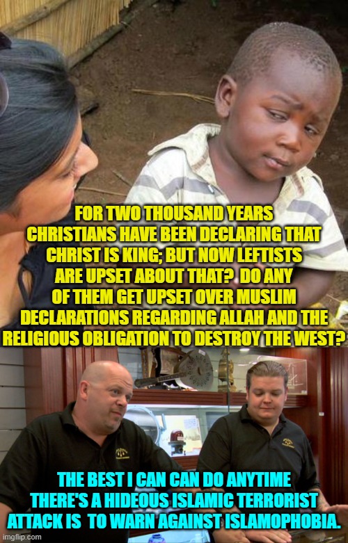 Just asking. | FOR TWO THOUSAND YEARS CHRISTIANS HAVE BEEN DECLARING THAT CHRIST IS KING; BUT NOW LEFTISTS ARE UPSET ABOUT THAT?  DO ANY OF THEM GET UPSET OVER MUSLIM DECLARATIONS REGARDING ALLAH AND THE RELIGIOUS OBLIGATION TO DESTROY THE WEST? THE BEST I CAN CAN DO ANYTIME THERE'S A HIDEOUS ISLAMIC TERRORIST ATTACK IS  TO WARN AGAINST ISLAMOPHOBIA. | image tagged in third world skeptical kid | made w/ Imgflip meme maker