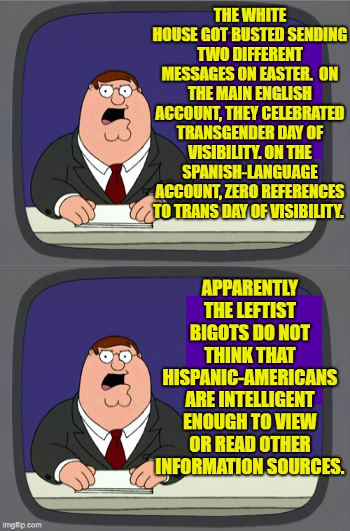 Apparently they really do think that Hispanic-Americans are stupid. | THE WHITE HOUSE GOT BUSTED SENDING TWO DIFFERENT MESSAGES ON EASTER.  ON THE MAIN ENGLISH ACCOUNT, THEY CELEBRATED TRANSGENDER DAY OF VISIBILITY. ON THE SPANISH-LANGUAGE ACCOUNT, ZERO REFERENCES TO TRANS DAY OF VISIBILITY. APPARENTLY THE LEFTIST BIGOTS DO NOT THINK THAT HISPANIC-AMERICANS ARE INTELLIGENT ENOUGH TO VIEW OR READ OTHER INFORMATION SOURCES. | image tagged in peter griffin news | made w/ Imgflip meme maker