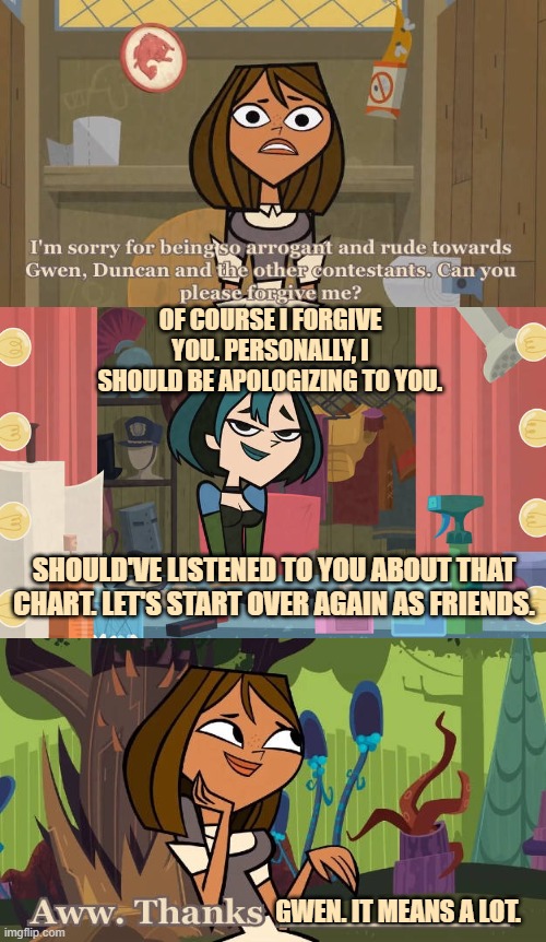 Gwen Accepts Courtney's Apology | OF COURSE I FORGIVE YOU. PERSONALLY, I SHOULD BE APOLOGIZING TO YOU. SHOULD'VE LISTENED TO YOU ABOUT THAT CHART. LET'S START OVER AGAIN AS FRIENDS. GWEN. IT MEANS A LOT. | image tagged in who accepts courtney's apology,total drama | made w/ Imgflip meme maker