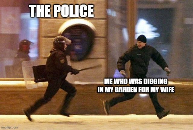 Police Chasing Guy | THE POLICE; ME WHO WAS DIGGING IN MY GARDEN FOR MY WIFE | image tagged in police chasing guy | made w/ Imgflip meme maker
