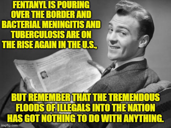 Yep . . . according to leftist, there's nothing to see here folks. | FENTANYL IS POURING OVER THE BORDER AND BACTERIAL MENINGITIS AND TUBERCULOSIS ARE ON THE RISE AGAIN IN THE U.S., BUT REMEMBER THAT THE TREMENDOUS FLOODS OF ILLEGALS INTO THE NATION HAS GOT NOTHING TO DO WITH ANYTHING. | image tagged in 50's newspaper | made w/ Imgflip meme maker
