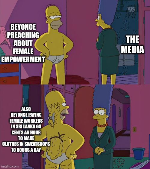 Most pop stars are hypocrites nowadays | BEYONCE PREACHING ABOUT FEMALE EMPOWERMENT; THE MEDIA; ALSO BEYONCE PAYING FEMALE WORKERS IN SRI LANKA 64 CENTS AN HOUR TO MAKE CLOTHES IN SWEATSHOPS 10 HOURS A DAY | image tagged in memes,homer simpson's back fat,beyonce,hypocrisy,sad but true,why are you reading the tags | made w/ Imgflip meme maker