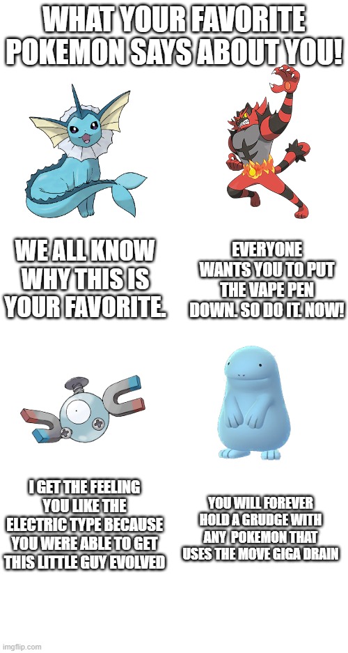 WHAT YOUR FAVORITE POKEMON SAYS ABOUT YOU! WE ALL KNOW WHY THIS IS YOUR FAVORITE. EVERYONE WANTS YOU TO PUT THE VAPE PEN DOWN. SO DO IT. NOW! I GET THE FEELING YOU LIKE THE ELECTRIC TYPE BECAUSE YOU WERE ABLE TO GET THIS LITTLE GUY EVOLVED; YOU WILL FOREVER HOLD A GRUDGE WITH ANY  POKEMON THAT USES THE MOVE GIGA DRAIN | made w/ Imgflip meme maker