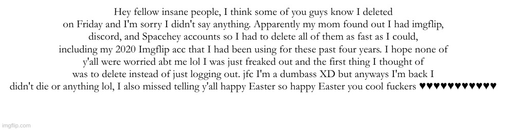 Hey fellow insane people, I think some of you guys know I deleted on Friday and I'm sorry I didn't say anything. Apparently my mom found out I had imgflip, discord, and Spacehey accounts so I had to delete all of them as fast as I could, including my 2020 Imgflip acc that I had been using for these past four years. I hope none of y'all were worried abt me lol I was just freaked out and the first thing I thought of was to delete instead of just logging out. jfc I'm a dumbass XD but anyways I'm back I didn't die or anything lol, I also missed telling y'all happy Easter so happy Easter you cool fuckers ♥♥♥♥♥♥♥♥♥♥♥ | made w/ Imgflip meme maker